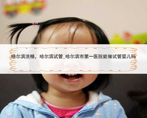 哈尔滨洗精，哈尔滨试管_哈尔滨市第一医院能做试管婴儿吗
